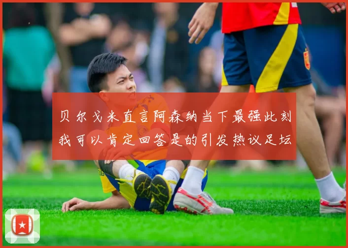 贝尔戈米直言阿森纳当下最强此刻我可以肯定回答是的引发热议足坛关注